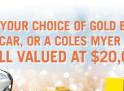 Win your choice of Gold Bullion, ColesMyer Gift Card or a Brand New Car